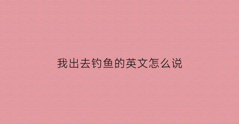我出去钓鱼的英文怎么说(我去钓鱼英文)