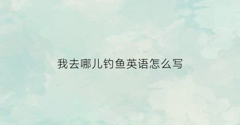 我去哪儿钓鱼英语怎么写