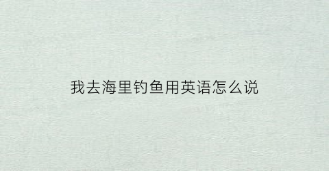 我去海里钓鱼用英语怎么说(我想去海边钓鱼的英文)
