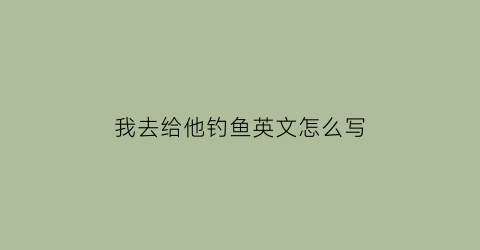 我去给他钓鱼英文怎么写(我去钓鱼怎么说用英语)