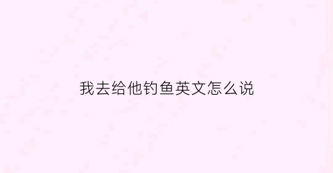 我去给他钓鱼英文怎么说(我去钓鱼英文怎么写)