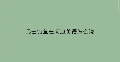我去钓鱼在河边英语怎么说(我去了河边钓鱼英语怎么说)