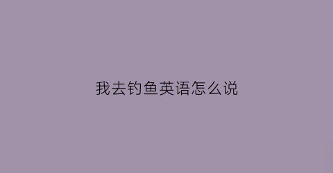 我去钓鱼英语怎么说