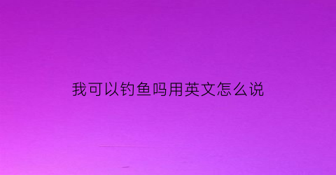 我可以钓鱼吗用英文怎么说(我可以钓鱼英语怎么写)