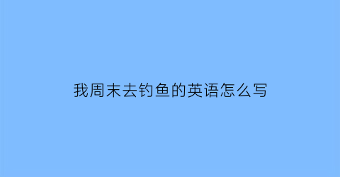 “我周末去钓鱼的英语怎么写(我上周末去钓鱼的英语)