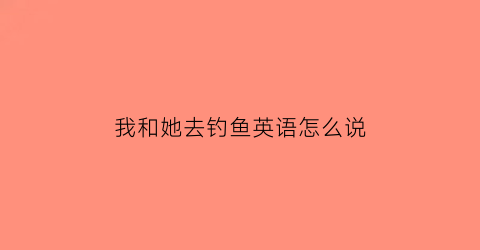 “我和她去钓鱼英语怎么说(和我去钓鱼怎么样英文)