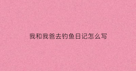 我和我爸去钓鱼日记怎么写(我和爸爸去钓鱼的日记怎么写)
