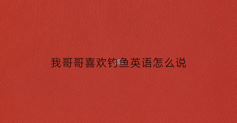 我哥哥喜欢钓鱼英语怎么说(我哥哥喜欢钓鱼英语怎么说呢)