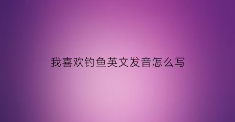 “我喜欢钓鱼英文发音怎么写(我喜欢钓鱼的英文怎么写)