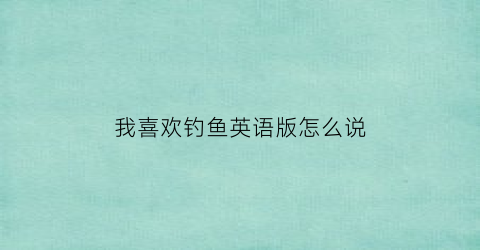 “我喜欢钓鱼英语版怎么说(我很喜欢钓鱼英文)