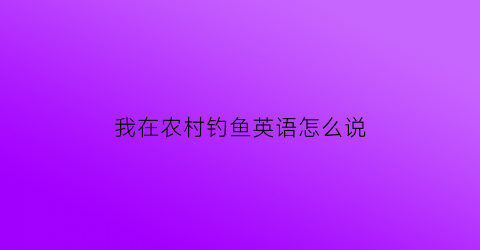 我在农村钓鱼英语怎么说(到农村去钓鱼作文)