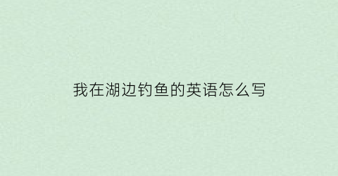 我在湖边钓鱼的英语怎么写(我在湖边钓鱼的英语怎么写单词)
