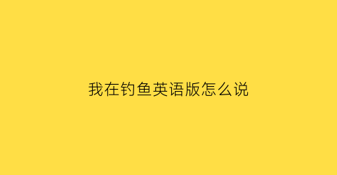 我在钓鱼英语版怎么说(我在钓鱼英语版怎么说怎么写)