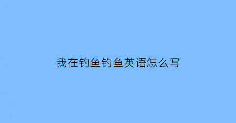 “我在钓鱼钓鱼英语怎么写(我在钓鱼翻译成英语)