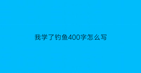 “我学了钓鱼400字怎么写(我学钓鱼作文四百字)