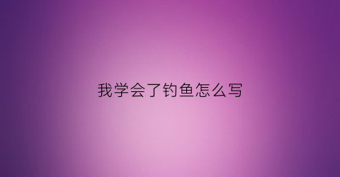 我学会了钓鱼怎么写(我学会了钓鱼怎么写450字左右)