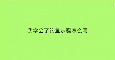 我学会了钓鱼步骤怎么写(我学会了钓鱼这篇作文怎么写)