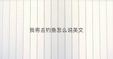 我将去钓鱼怎么说英文(我将去钓鱼的英文)