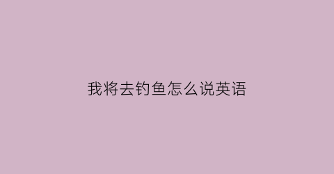 我将去钓鱼怎么说英语(我将要去钓鱼英语翻译)