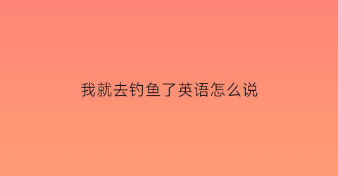 “我就去钓鱼了英语怎么说(我去钓鱼英文怎么说)