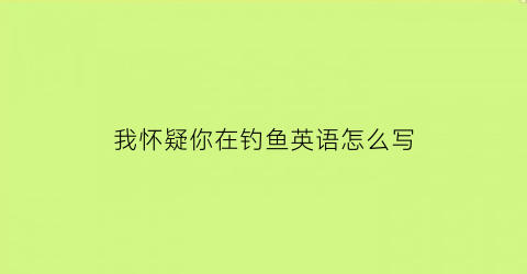 “我怀疑你在钓鱼英语怎么写(我觉得你在钓鱼)