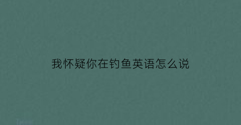 我怀疑你在钓鱼英语怎么说(女生说我怀疑你在钓鱼)