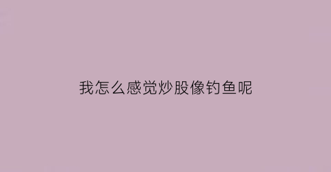 “我怎么感觉炒股像钓鱼呢(感觉炒股就像传销一样)