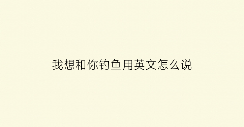 “我想和你钓鱼用英文怎么说(你想和我一起去钓鱼吗英文翻译)