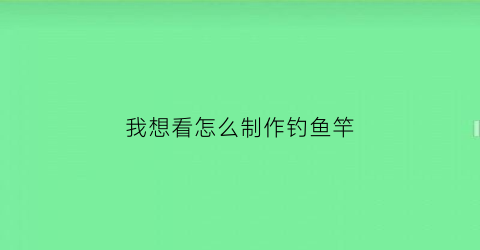 我想看怎么制作钓鱼竿(我想看怎么制作钓鱼竿的视频)