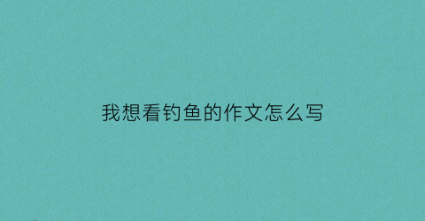 我想看钓鱼的作文怎么写(我想看钓鱼的作文怎么写三年级)