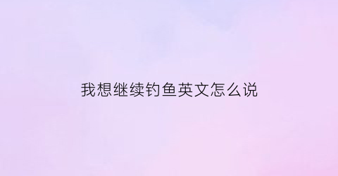 我想继续钓鱼英文怎么说(我想继续钓鱼英文怎么说怎么写)