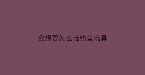 我想要怎么玩钓鱼玩具(搜一个钓鱼玩具)