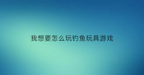 “我想要怎么玩钓鱼玩具游戏(我想要一个钓鱼的玩具)