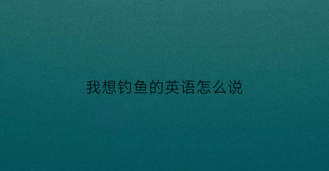 我想钓鱼的英语怎么说(我想去钓鱼翻译成英文)