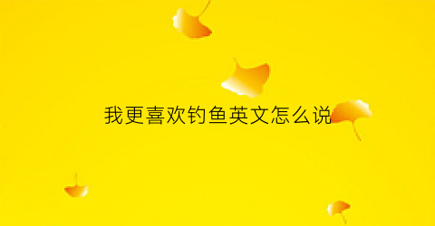 我更喜欢钓鱼英文怎么说(我喜欢钓鱼英语怎么说)