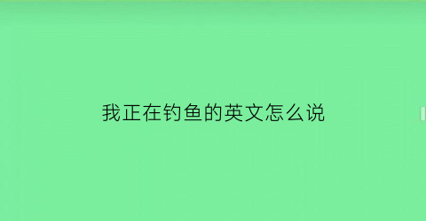 我正在钓鱼的英文怎么说