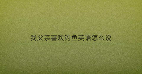 我父亲喜欢钓鱼英语怎么说(我父亲喜欢钓鱼英语怎么说呢)