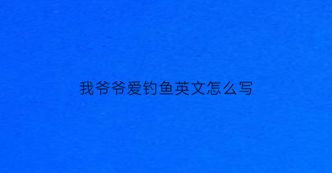 “我爷爷爱钓鱼英文怎么写(我的爷爷正在钓鱼的英文怎么写)