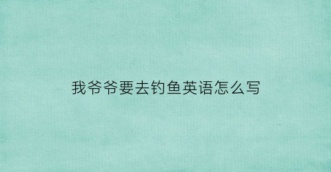 我爷爷要去钓鱼英语怎么写