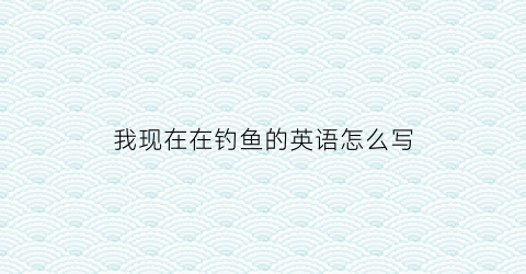 我现在在钓鱼的英语怎么写(我在钓鱼的英语怎么说)