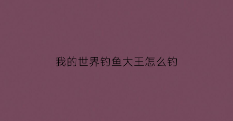 我的世界钓鱼大王怎么钓(我的世界钓鱼钓到物品大全)