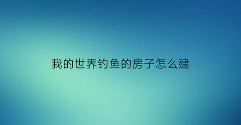 “我的世界钓鱼的房子怎么建(我的世界钓鱼的房子怎么建造)