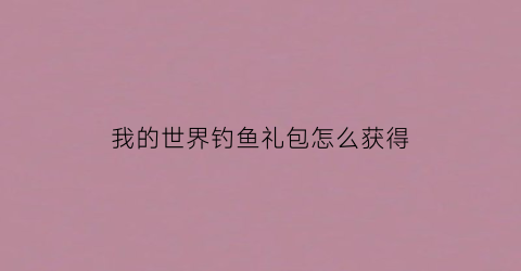 “我的世界钓鱼礼包怎么获得(我的世界钓鱼几率表1122)