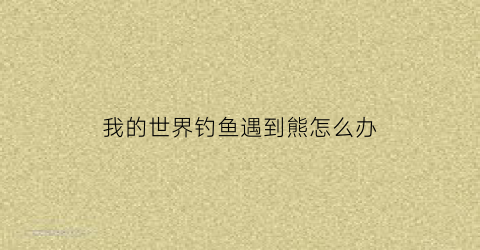 我的世界钓鱼遇到熊怎么办(我的世界钓鱼遇到熊怎么办啊)