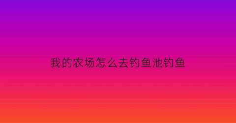 我的农场怎么去钓鱼池钓鱼(我的农场怎么打卡)
