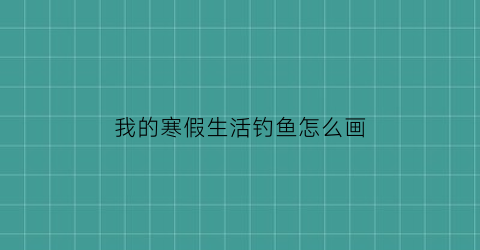 我的寒假生活钓鱼怎么画(我的寒假生活小画报)