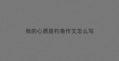 我的心愿是钓鱼作文怎么写(心愿钓鱼作文400字六年级)