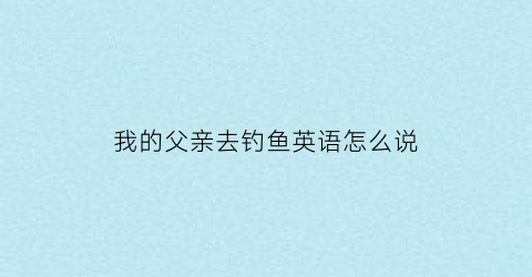 我的父亲去钓鱼英语怎么说(我的父亲正在钓鱼英语)