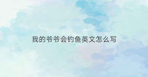 我的爷爷会钓鱼英文怎么写(我的爷爷经常去钓鱼英语)