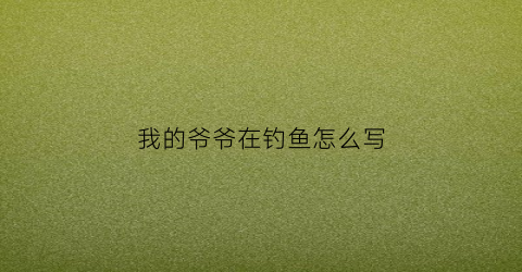 我的爷爷在钓鱼怎么写(我的爷爷在钓鱼用英语怎么说)